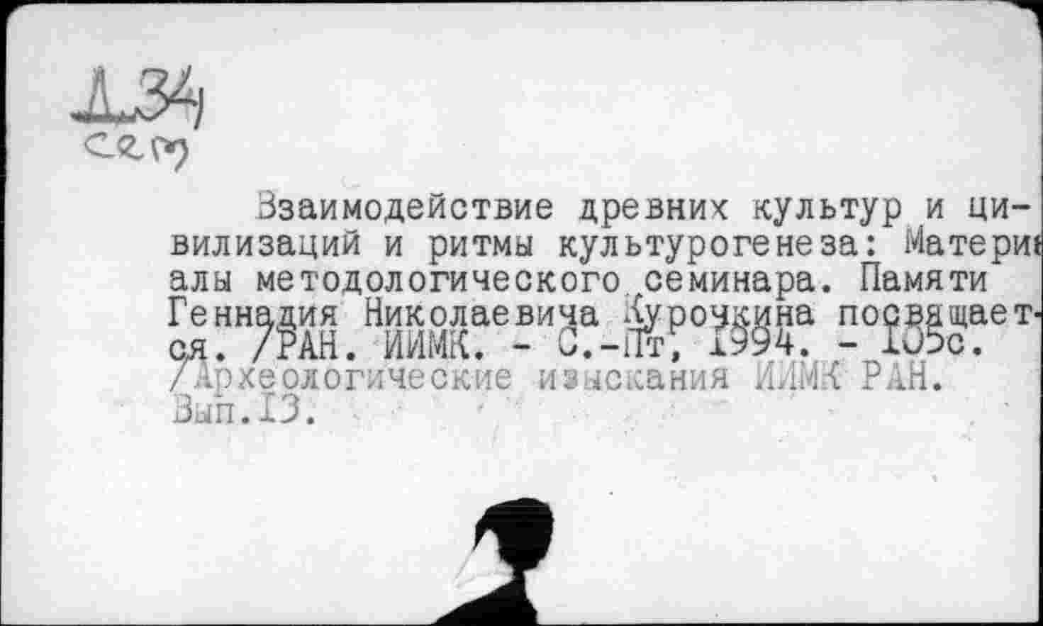 ﻿Ззаимодействие древних культур и цивилизаций и ритмы культурогенеза: Материї алы методологического, семинара. Памяти Геннадия Николаевича Гурочкина посвящает-оя. /РАН. ИИМК. - С.-Пт, І994. - Iü5c. /Археологические изыскания ИЛИ/ РАН. Зып.ГЗ.